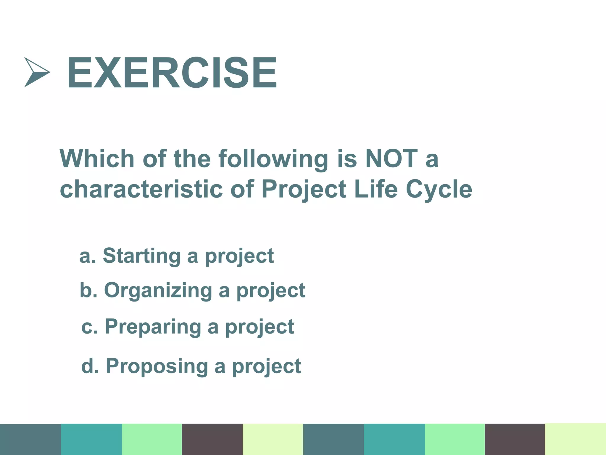  EXERCISE
Which of the following is NOT a
characteristic of Project Life Cycle
a. Starting a project
b. Organizing a project
c. Preparing a project
d. Proposing a project
 