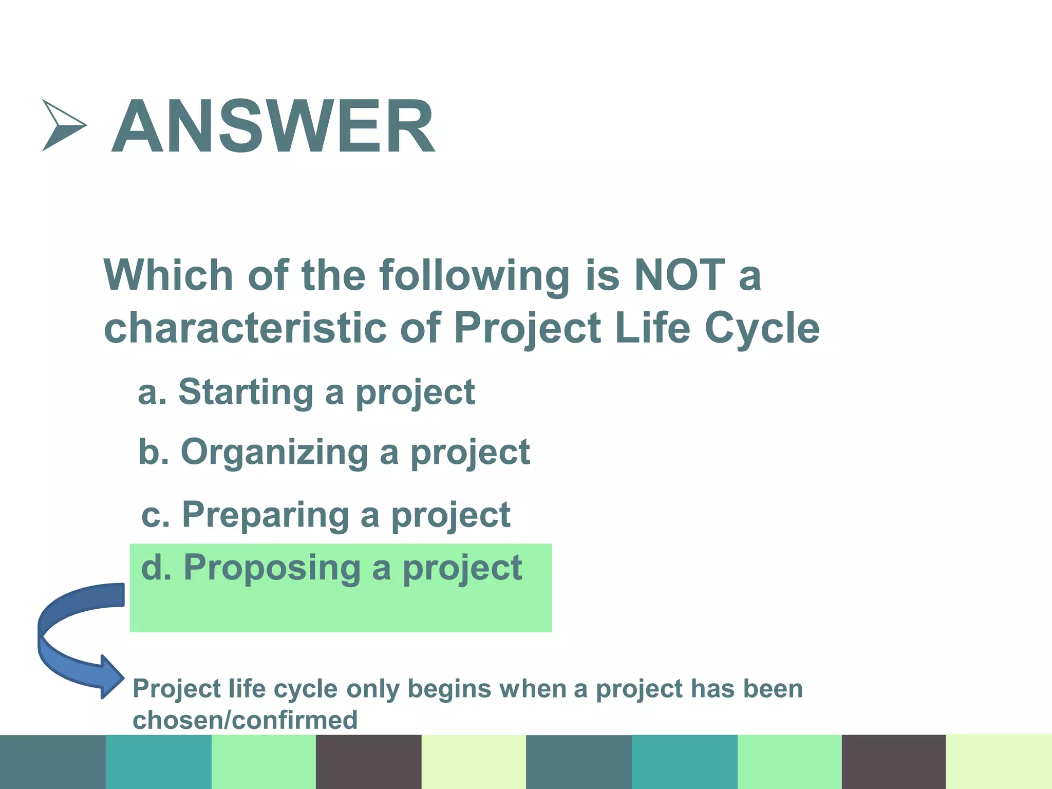  ANSWER
Which of the following is NOT a
characteristic of Project Life Cycle
a. Starting a project
b. Organizing a project
c. Preparing a project
d. Proposing a project
Project life cycle only begins when a project has been
chosen/confirmed
 