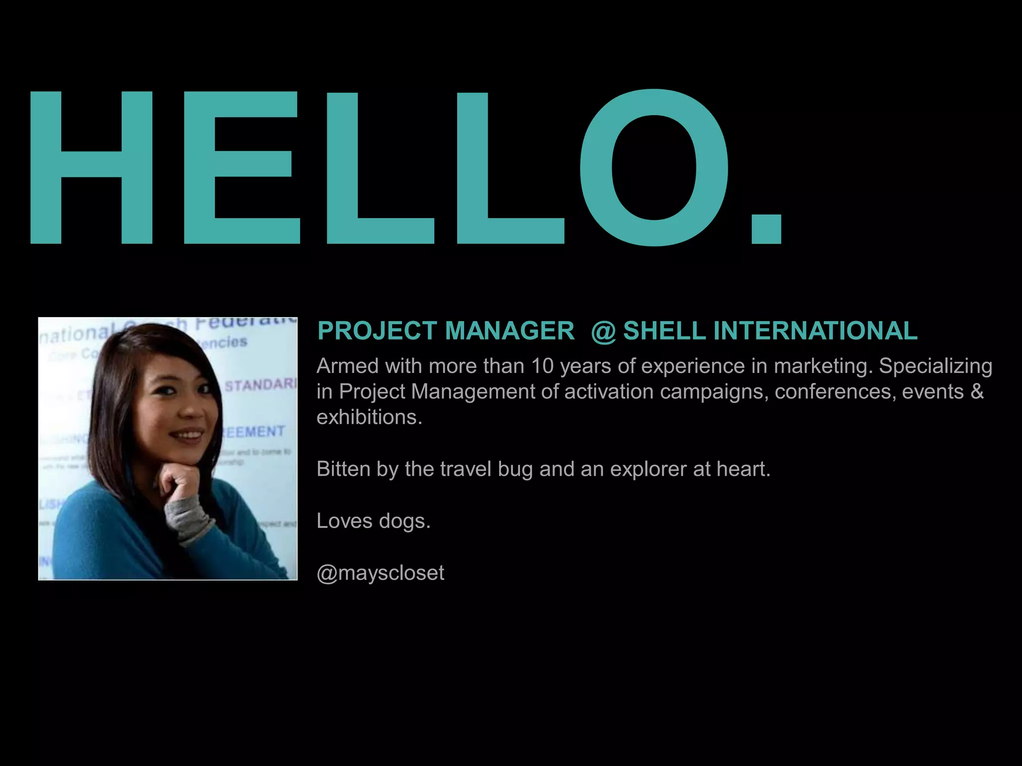 HELLO.
PROJECT MANAGER @ SHELL INTERNATIONAL
Armed with more than 10 years of experience in marketing. Specializing
in Project Management of activation campaigns, conferences, events &
exhibitions.
Bitten by the travel bug and an explorer at heart.
Loves dogs.
@mayscloset
 
