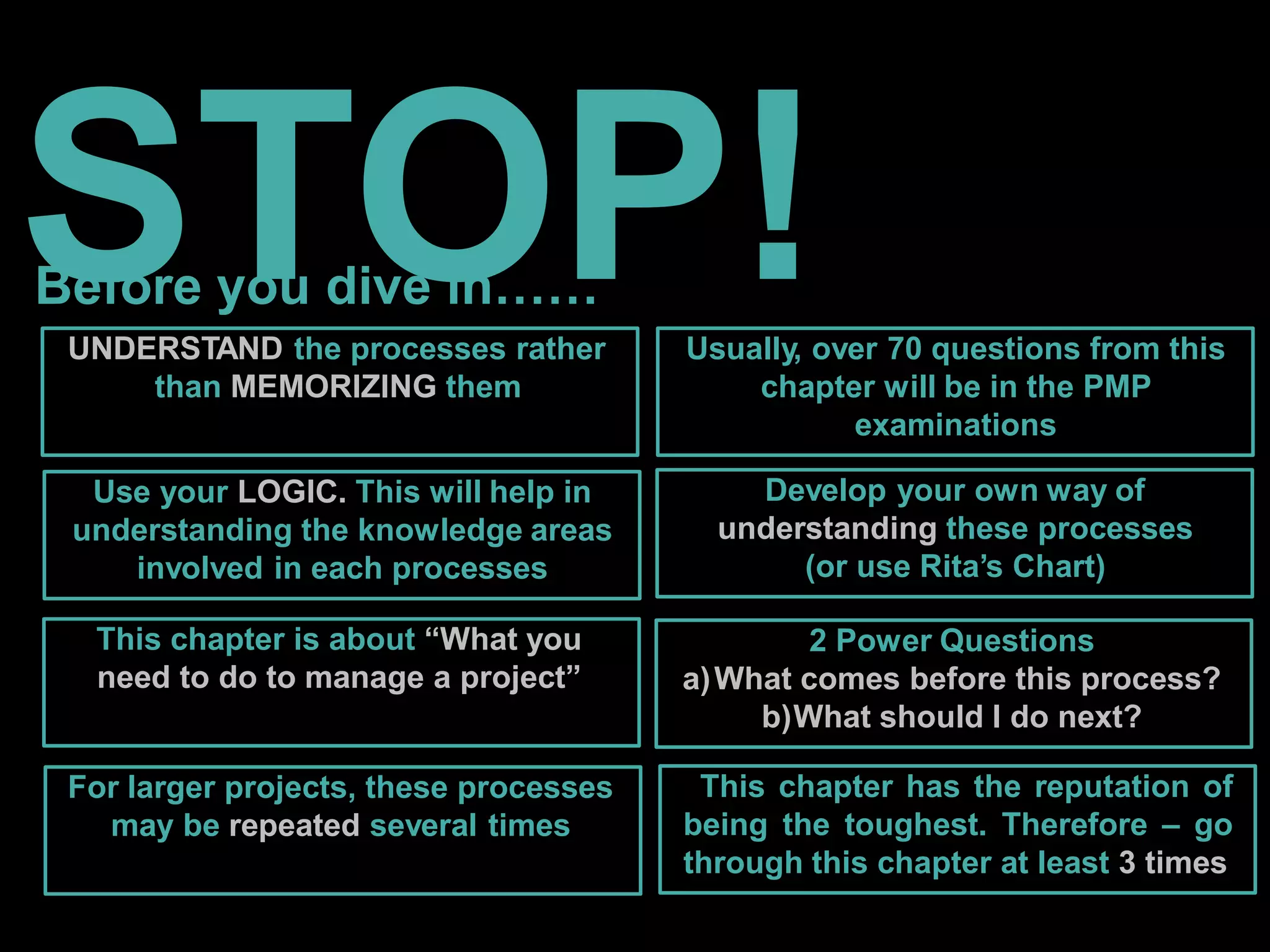 STOP!
Before you dive in……
UNDERSTAND the processes rather
than MEMORIZING them
Use your LOGIC. This will help in
understanding the knowledge areas
involved in each processes
This chapter is about “What you
need to do to manage a project”
For larger projects, these processes
may be repeated several times
Usually, over 70 questions from this
chapter will be in the PMP
examinations
Develop your own way of
understanding these processes
(or use Rita’s Chart)
2 Power Questions
a)What comes before this process?
b)What should I do next?
This chapter has the reputation of
being the toughest. Therefore – go
through this chapter at least 3 times
 
