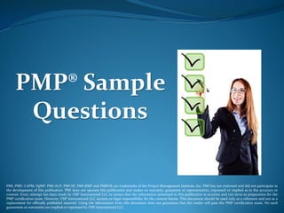 PMP® Sample
Questions
PMI, PMP, CAPM, PgMP, PMI-ACP, PMI-SP, PMI-RMP and PMBOK are trademarks of the Project Management Institute, Inc. PMI has not endorsed and did not participate in
the development of this publication. PMI does not sponsor this publication and makes no warranty, guarantee or representation, expressed or implied as to the accuracy or
content. Every attempt has been made by OSP International LLC to ensure that the information presented in this publication is accurate and can serve as preparation for the
PMP certification exam. However, OSP International LLC accepts no legal responsibility for the content herein. This document should be used only as a reference and not as a
replacement for officially published material. Using the information from this document does not guarantee that the reader will pass the PMP certification exam. No such
guarantees or warranties are implied or expressed by OSP International LLC.
 