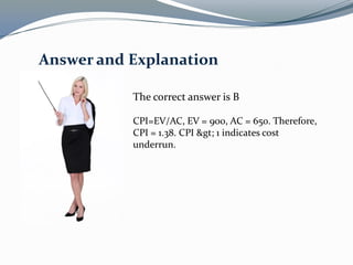 The correct answer is B
CPI=EV/AC, EV = 900, AC = 650. Therefore,
CPI = 1.38. CPI > 1 indicates cost
underrun.
Answer and Explanation
 