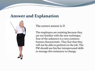 The correct answer is D
The employees are resisting because they
are not familiar with the new technique.
Fear of the unknown is a very common
human characteristic. They fear that they
will not be able to perform on the job. The
PM should use his/her interpersonal skills
to manage this resistance to change.
Answer and Explanation
 