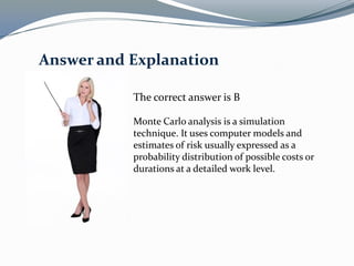 The correct answer is B
Monte Carlo analysis is a simulation
technique. It uses computer models and
estimates of risk usually expressed as a
probability distribution of possible costs or
durations at a detailed work level.
Answer and Explanation
 