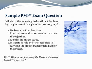 Which of the following tasks will not be done
by the processes in the planning process group?
a. Define and refine objectives.
b.Plan the course of action required to attain
the objectives.
c. Identify the project scope.
d.Integrate people and other resources to
carry out the project management plan for
the project.
Sample PMP® Exam Question
HINT: What is the function of the Direct and Manage
Project Work process?
 