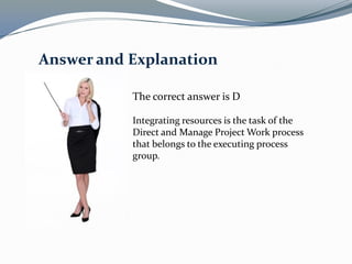The correct answer is D
Integrating resources is the task of the
Direct and Manage Project Work process
that belongs to the executing process
group.
Answer and Explanation
 