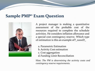 A project manager is making a quantitative
assessment of the probable cost of the
resources required to complete the schedule
activities. He considers inflation allowance and
a special cost contingency reserve. Which type
of estimation is this an example of?_x000D_
a. Parametric Estimation
b.Activity Cost estimation
c. Cost aggregation
d.Funding Limit Reconciliation
Sample PMP® Exam Question
Hint: The PM is determining the activity costs and
contingency reserve requirements.
 
