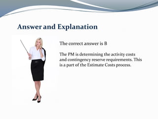 The correct answer is B
The PM is determining the activity costs
and contingency reserve requirements. This
is a part of the Estimate Costs process.
Answer and Explanation
 