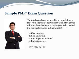 The total actual cost incurred in accomplishing a
task on the schedule activity is $650 and the earned
value on the schedule activity is $900. What would
the cost performance index indicate?
a. Cost overruns.
b.Cost underrun.
c. Cost as per estimation
d.Project progress
Sample PMP® Exam Question
HINT: CPI = EV / AC
 