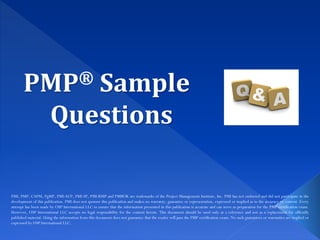 PMP® Sample
Questions
PMI, PMP, CAPM, PgMP, PMI-ACP, PMI-SP, PMI-RMP and PMBOK are trademarks of the Project Management Institute, Inc. PMI has not endorsed and did not participate in the
development of this publication. PMI does not sponsor this publication and makes no warranty, guarantee or representation, expressed or implied as to the accuracy or content. Every
attempt has been made by OSP International LLC to ensure that the information presented in this publication is accurate and can serve as preparation for the PMP certification exam.
However, OSP International LLC accepts no legal responsibility for the content herein. This document should be used only as a reference and not as a replacement for officially
published material. Using the information from this document does not guarantee that the reader will pass the PMP certification exam. No such guarantees or warranties are implied or
expressed by OSP International LLC.
 