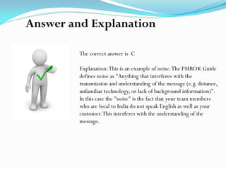 The correct answer is C
Explanation:This is an example of noise.The PMBOK Guide
defines noise as "Anything that interferes with the
transmission and understanding of the message (e.g. distance,
unfamiliar technology, or lack of background information)".
In this case the "noise" is the fact that your team members
who are local to India do not speak English as well as your
customer.This interferes with the understanding of the
message.
Answer and Explanation
 