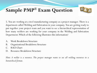 5. You are working at a steel manufacturing company as a project manager. There is a
department called Welding and Fabrication in your company. You are getting ready to
put together your project team and you want to see a hierarchical representation of
how many welders are working for your company in the Welding and Fabrication
Department.Which of the following illustrates this information?
A. Work Breakdown Structure
B. Organizational Breakdown Structure
C. RACI Chart
D. Resource Breakdown Structure
Hint: A welder is a resource. The project manager wants to see all welding resources in a
hierarchical format.
Sample PMP® Exam Question
 