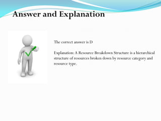 The correct answer is D
Explanation:A Resource Breakdown Structure is a hierarchical
structure of resources broken down by resource category and
resource type.
Answer and Explanation
 