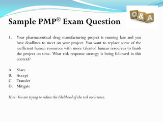 1. Your pharmaceutical drug manufacturing project is running late and you
have deadlines to meet on your project. You want to replace some of the
inefficient human resources with more talented human resources to finish
the project on time. What risk response strategy is being followed in this
context?
A. Share
B. Accept
C. Transfer
D. Mitigate
Hint:You are trying to reduce the likelihood of the risk occurrence.
Sample PMP® Exam Question
 
