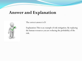 The correct answer is D
Explanation:This is an example of risk mitigation. By replacing
the human resources you are reducing the probability of the
risk.
Answer and Explanation
 