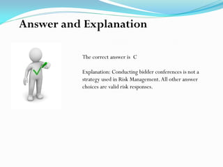 The correct answer is C
Explanation: Conducting bidder conferences is not a
strategy used in Risk Management.All other answer
choices are valid risk responses.
Answer and Explanation
 