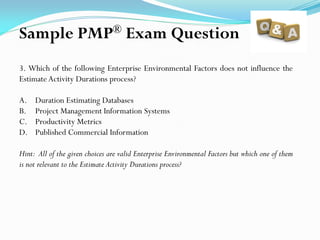 3. Which of the following Enterprise Environmental Factors does not influence the
Estimate Activity Durations process?
A. Duration Estimating Databases
B. Project Management Information Systems
C. Productivity Metrics
D. Published Commercial Information
Hint: All of the given choices are valid Enterprise Environmental Factors but which one of them
is not relevant to the Estimate Activity Durations process?
Sample PMP® Exam Question
 