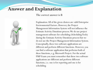 The correct answer is B
Explanation:All of the given choices are valid Enterprise
Environmental Factors. However, the Project
Management Information System will not influence the
Estimate Activity Durations process.We do use project
management software for scheduling (SchedulingTools)
during the Estimate Activity Durations process but we
do not use the Project Management Information System.
Conceptually, these two software applications are
different and perform different functions. However, you
can find a software application that performs both of
these functions, e.g. Microsoft Project. For the actual
PMP Exam you must remember that these two software
applications are different and perform different
functions, i.e. one is for reporting and one is for
scheduling.
Answer and Explanation
 