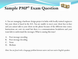 4. You are managing a hardware design project in India with locally trained engineers
but your client is based in the U.S. You are unable to meet your client face-to-face
and you cannot talk to your client on the phone because of the different time zones.
Instructions are sent via email but there is a communications breakdown and your
team fails to understand the messages.What is causing this issue?
A. Poor message encoding
B. Poor message decoding
C. Noise
D. Medium
Hint:You are faced with a language problem between native and non-native English speakers.
Sample PMP® Exam Question
 