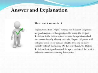 The correct answer is A
Explanation: Both DelphiTechnique and Expert Judgment
are good answers to this question. However, the Delphi
Technique is the better option because the question asked
you to conclusively identify the risks. Expert Judgment will
only give you a list or risks as identified by one or more
experts without discussion. On the other hand, the Delphi
Technique is designed to result in a peer reviewed list, which
indicates a consensus among the experts.
Answer and Explanation
 