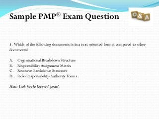 5. Which of the following documents is in a text-oriented format compared to other
documents?
A. Organizational Breakdown Structure
B. Responsibility Assignment Matrix
C. Resource Breakdown Structure
D. Role-Responsibility-Authority Forms
Hint: Look for the keyword 'forms'.
Sample PMP® Exam Question
 