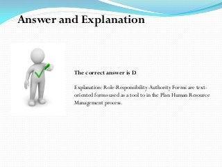 The correct answer is D
Explanation: Role-Responsibility-Authority Forms are text-
oriented forms used as a tool to in the Plan Human Resource
Management process.
Answer and Explanation
 