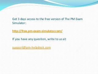 Get 3 days access to the free version of The PM Exam
Simulator:
http://free.pm-exam-simulator.com/
If you have any question, write to us at:
support@pm-helpdesk.com
 