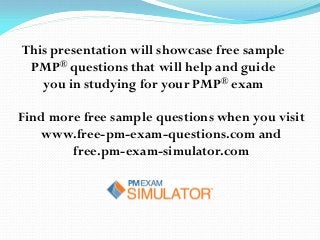 This presentation will showcase free sample
PMP® questions that will help and guide
you in studying for your PMP® exam
Find more free sample questions when you visit
www.free-pm-exam-questions.com and
free.pm-exam-simulator.com
 