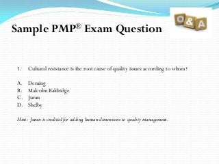 1. Cultural resistance is the root cause of quality issues according to whom?
A. Deming
B. Malcolm Baldridge
C. Juran
D. Shelby
Hint: Juran is credited for adding human dimensions to quality management.
Sample PMP® Exam Question
 