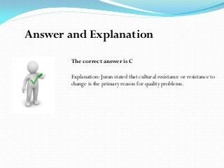 The correct answer is C
Explanation: Juran stated that cultural resistance or resistance to
change is the primary reason for quality problems.
Answer and Explanation
 
