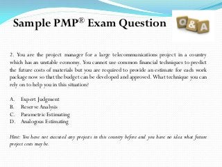 2. You are the project manager for a large telecommunications project in a country
which has an unstable economy. You cannot use common financial techniques to predict
the future costs of materials but you are required to provide an estimate for each work
package now so that the budget can be developed and approved. What technique you can
rely on to help you in this situation?
A. Expert Judgment
B. ReserveAnalysis
C. Parametric Estimating
D. Analogous Estimating
Hint: You have not executed any projects in this country before and you have no idea what future
project costs may be.
Sample PMP® Exam Question
 