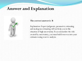 The correct answer is B
Explanation: Expert judgment, parametric estimating
and analogous estimating will not help you in this
situation of high uncertainty.To accommodate the risk
created by uncertainty, you must build reserves into your
estimates using reserve analysis.
Answer and Explanation
 