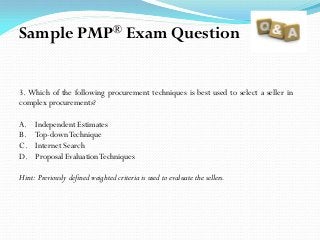 3. Which of the following procurement techniques is best used to select a seller in
complex procurements?
A. Independent Estimates
B. Top-downTechnique
C. Internet Search
D. Proposal EvaluationTechniques
Hint: Previously defined weighted criteria is used to evaluate the sellers.
Sample PMP® Exam Question
 
