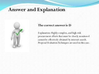 The correct answer is D
Explanation: Highly complex, and high-risk
procurement efforts that must be closely monitored
cannot be effectively obtained by internet search.
Proposal EvaluationTechniques are used in this case.
Answer and Explanation
 