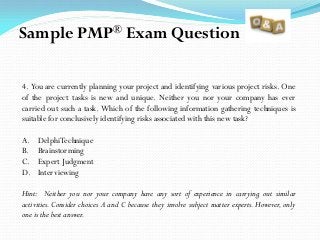 4. You are currently planning your project and identifying various project risks. One
of the project tasks is new and unique. Neither you nor your company has ever
carried out such a task. Which of the following information gathering techniques is
suitable for conclusively identifying risks associated with this new task?
A. DelphiTechnique
B. Brainstorming
C. Expert Judgment
D. Interviewing
Hint: Neither you nor your company have any sort of experience in carrying out similar
activities. Consider choices A and C because they involve subject matter experts. However, only
one is the best answer.
Sample PMP® Exam Question
 