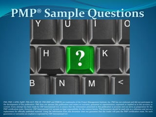 PMP® Sample Questions
PMI, PMP, CAPM, PgMP, PMI-ACP, PMI-SP, PMI-RMP and PMBOK are trademarks of the Project Management Institute, Inc. PMI has not endorsed and did not participate in
the development of this publication. PMI does not sponsor this publication and makes no warranty, guarantee or representation, expressed or implied as to the accuracy or
content. Every attempt has been made by OSP International LLC to ensure that the information presented in this publication is accurate and can serve as preparation for the
PMP certification exam. However, OSP International LLC accepts no legal responsibility for the content herein. This document should be used only as a reference and not as a
replacement for officially published material. Using the information from this document does not guarantee that the reader will pass the PMP certification exam. No such
guarantees or warranties are implied or expressed by OSP International LLC.
 