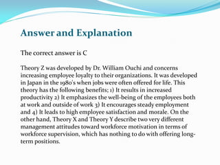 The correct answer is C
Theory Z was developed by Dr. William Ouchi and concerns
increasing employee loyalty to their organizations. It was developed
in Japan in the 1980's when jobs were often offered for life. This
theory has the following benefits; 1) It results in increased
productivity 2) It emphasizes the well-being of the employees both
at work and outside of work 3) It encourages steady employment
and 4) It leads to high employee satisfaction and morale. On the
other hand, Theory X and Theory Y describe two very different
management attitudes toward workforce motivation in terms of
workforce supervision, which has nothing to do with offering long-
term positions.
Answer and Explanation
 