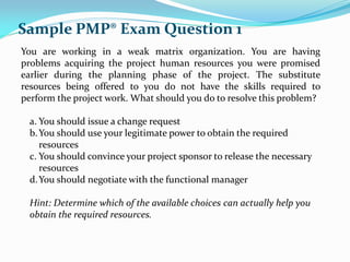 You are working in a weak matrix organization. You are having
problems acquiring the project human resources you were promised
earlier during the planning phase of the project. The substitute
resources being offered to you do not have the skills required to
perform the project work. What should you do to resolve this problem?
a. You should issue a change request
b.You should use your legitimate power to obtain the required
resources
c. You should convince your project sponsor to release the necessary
resources
d.You should negotiate with the functional manager
Hint: Determine which of the available choices can actually help you
obtain the required resources.
Sample PMP® Exam Question 1
 