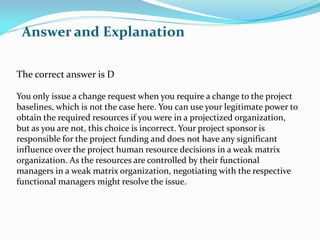 The correct answer is D
You only issue a change request when you require a change to the project
baselines, which is not the case here. You can use your legitimate power to
obtain the required resources if you were in a projectized organization,
but as you are not, this choice is incorrect. Your project sponsor is
responsible for the project funding and does not have any significant
influence over the project human resource decisions in a weak matrix
organization. As the resources are controlled by their functional
managers in a weak matrix organization, negotiating with the respective
functional managers might resolve the issue.
Answer and Explanation
 
