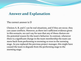 The correct answer is D
Choices A, B, and C can be real situations, and if they are occur, they
can cause conflicts. However, as there isn't sufficient evidence given
in this scenario, we can't say for sure that any of these choices are
the potential reason for the team's behavior. In contrast, whenever
there is a significant change in the team membership the team can
move back from performing to storming or even to the norming
stage. As you replaced the previous project manager, this might have
caused the team to degrade from the performing stage to the
storming stage.
Answer and Explanation
 