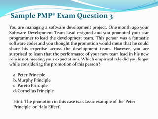 You are managing a software development project. One month ago your
Software Development Team Lead resigned and you promoted your star
programmer to lead the development team. This person was a fantastic
software coder and you thought the promotion would mean that he could
share his expertise across the development team. However, you are
surprised to learn that the performance of your new team lead in his new
role is not meeting your expectations. Which empirical rule did you forget
while considering the promotion of this person?
a. Peter Principle
b.Murphy Principle
c. Pareto Principle
d.Cornelius Principle
Hint: The promotion in this case is a classic example of the 'Peter
Principle' or 'Halo Effect'.
Sample PMP® Exam Question 3
 