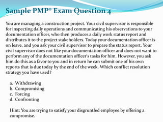 You are managing a construction project. Your civil supervisor is responsible
for inspecting daily operations and communicating his observations to your
documentation officer, who then produces a daily work status report and
distributes it to the project stakeholders. Today your documentation officer is
on leave, and you ask your civil supervisor to prepare the status report. Your
civil supervisor does not like your documentation officer and does not want to
perform any of the documentation officer's tasks for him. However, you ask
him do this as a favor to you and in return he can submit one of his own
reports that is due today by the end of the week. Which conflict resolution
strategy you have used?
a. Withdrawing
b. Compromising
c. Forcing
d. Confronting
Hint: You are trying to satisfy your disgruntled employee by offering a
compromise.
Sample PMP® Exam Question 4
 