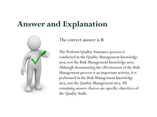 The correct answer is B
The Perform QualityAssurance process is
conducted in the Quality Management knowledge
area, not the Risk Management knowledge area.
Although documenting the effectiveness of the Risk
Management process is an important activity, it is
performed in the Risk Management knowledge
area, not the Quality Management area.All
remaining answer choices are specific objectives of
the QualityAudit.
Answer and Explanation
 