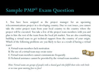 4. You have been assigned as the project manager for an upcoming
telecommunications project in a developing country. Due to cost issues, you cannot
take the entire project team from your local country to the country where the
project will be executed. You take a few of the project team members with you and
plan to hire the rest of the team from the local job market. You are also considering
building a virtual team to get technical support from the country of your origin.
Which of the following problems are you likely to face as a result of having a virtual
team?
A.Virtual team members lack motivation
B.The use of a virtual team may create noise
C.Virtual team members cannot communicate frequently
D.Technical assistance cannot be provided by the virtual team members
Hint:Virtual teams are groups of people with a shared goal who fulfill their roles with little
or no time spent meeting face-to-face?
Sample PMP® Exam Question
 