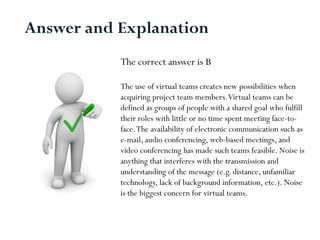 The correct answer is B
The use of virtual teams creates new possibilities when
acquiring project team members.Virtual teams can be
defined as groups of people with a shared goal who fulfill
their roles with little or no time spent meeting face-to-
face.The availability of electronic communication such as
e-mail, audio conferencing, web-based meetings, and
video conferencing has made such teams feasible. Noise is
anything that interferes with the transmission and
understanding of the message (e.g. distance, unfamiliar
technology, lack of background information, etc.). Noise
is the biggest concern for virtual teams.
Answer and Explanation
 