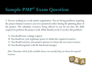 5. You are working in a weak matrix organization. You are having problems acquiring
the project human resources you were promised earlier during the planning phase of
the project. The substitute resources being offered to you do not have the skills
required to perform the project work.What should you do to resolve this problem?
A. You should issue a change request
B. You should use your legitimate power to obtain the required resources
C. You should convince your project sponsor to release the necessary resource
D. You should negotiate with the functional manager
Hint: Determine which of the available choices can actually help you obtain the required
resources.
Sample PMP® Exam Question
 