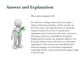 The correct answer is D
You only issue a change request when you require a
change to the project baselines, which is not the case
here.You can use your legitimate power to obtain the
required resources if you were in a projectized
organization, but as you are not, this choice is incorrect.
Your project sponsor is responsible for the project
funding and does not have any significant influence over
the project human resource decisions in a weak matrix
organization.As the resources are controlled by their
functional managers in a weak matrix organization,
negotiating with the respective functional managers might
resolve the issue.
Answer and Explanation
 