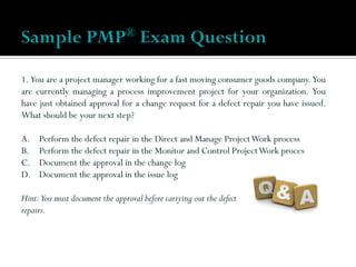 1. You are a project manager working for a fast moving consumer goods company. You
are currently managing a process improvement project for your organization. You
have just obtained approval for a change request for a defect repair you have issued.
What should be your next step?
A. Perform the defect repair in the Direct and Manage ProjectWork process
B. Perform the defect repair in the Monitor and Control ProjectWork proces
C. Document the approval in the change log
D. Document the approval in the issue log
Hint:You must document the approval before carrying out the defect
repairs.
Sample PMP® Exam Question
 