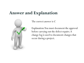 The correct answer is C
Explanation:You must document the approval
before carrying out the defect repairs.A
change log is used to document changes that
occur during a project.
Answer and Explanation
 