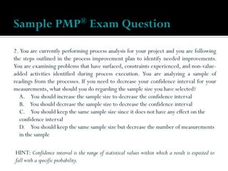 2. You are currently performing process analysis for your project and you are following
the steps outlined in the process improvement plan to identify needed improvements.
You are examining problems that have surfaced, constraints experienced, and non-value-
added activities identified during process execution. You are analyzing a sample of
readings from the processes. If you need to decrease your confidence interval for your
measurements, what should you do regarding the sample size you have selected?
A. You should increase the sample size to decrease the confidence interval
B. You should decrease the sample size to decrease the confidence interval
C. You should keep the same sample size since it does not have any effect on the
confidence interval
D. You should keep the same sample size but decrease the number of measurements
in the sample
Sample PMP® Exam Question
HINT: Confidence interval is the range of statistical values within which a result is expected to
fall with a specific probability.
 